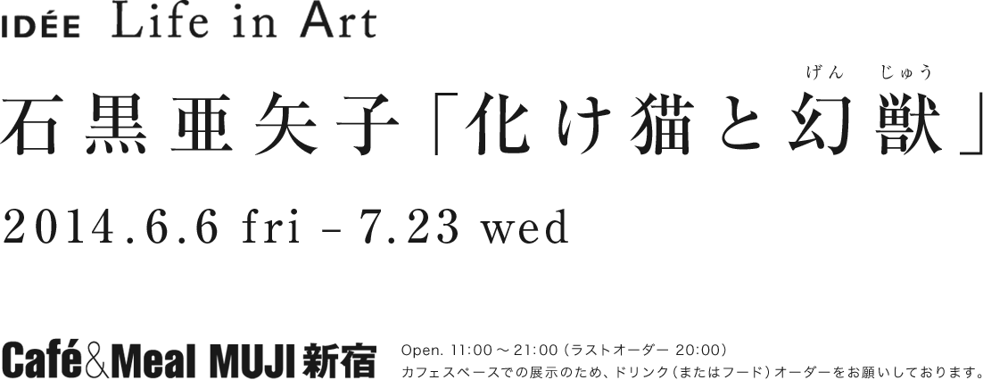 IDÉE Life in Art 石黒亜矢子 化け猫と幻獣 2014.6.6 fri-7.23 wed Café＆Meal MUJI 新宿 Open. 11:00～21:00（ラストオーダー 20:00）カフェスペースでの展示のため、ドリンク（またはフード）オーダーをお願いしております。